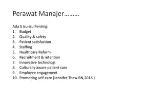 Perawat Manajer………
Ada 5 isu-isu Penting:
1. Budget
2. Quality & safety
3. Patient satisfaction
4. Staffing
5. Healthcare Reform
6. Recruitment & retention
7. Innovative technologi
8. Culturally aware patient care
9. Employee engagement
10. Promoting self-care (Jennifer Thew RN,2018 )
 