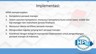 Implementasi:
HPMI mempersiapkan:
1. Kompetensi perawat manajer.
2. Sistem asesmen kompetensi: menyusun kompetensi kunci untuk lower, middle dan
top manager dan instrument (proses finalisasi).
3. Menyusun skema sertifikasi perawat manajer.
4. Mengusulkan regulasi jenjang karir perawat manajer.
5. Koordinasi dengan kolegium manajemen keperawatan untuk pengembangan
perawat manajer di Indonesia.
 