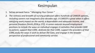 Kesimpulan
1. Setiap perawat harus “ Managing Your Career “
2. The richness and breadth of nursing profession offers hundreds of CAREER options.,
including careers not imagined a few decades ago. A CAREER is great when it offers
satisfying work,impact on the world, a dependable and adequate income, and
personal freedom (Smith,2016,p.172). A career extends beyond employment
positions to include the ways an individual engages in activities that provide CARE
to patient, support that CARE, dedicate for that CARE, support the providers of that
CARE,study the ways in wich to deliver the Care, and engage in the broader
perspective of professional and community service.
 