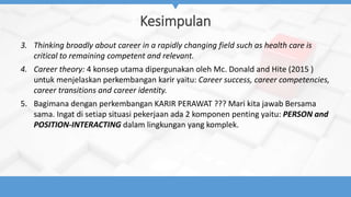 Kesimpulan
3. Thinking broadly about career in a rapidly changing field such as health care is
critical to remaining competent and relevant.
4. Career theory: 4 konsep utama dipergunakan oleh Mc. Donald and Hite (2015 )
untuk menjelaskan perkembangan karir yaitu: Career success, career competencies,
career transitions and career identity.
5. Bagimana dengan perkembangan KARIR PERAWAT ??? Mari kita jawab Bersama
sama. Ingat di setiap situasi pekerjaan ada 2 komponen penting yaitu: PERSON and
POSITION-INTERACTING dalam lingkungan yang komplek.
 