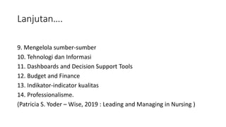 Lanjutan….
9. Mengelola sumber-sumber
10. Tehnologi dan Informasi
11. Dashboards and Decision Support Tools
12. Budget and Finance
13. Indikator-indicator kualitas
14. Professionalisme.
(Patricia S. Yoder – Wise, 2019 : Leading and Managing in Nursing )
 