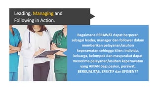 Leading, Managing and
Following in Action.
Bagaimana PERAWAT dapat berperan
sebagai leader, manager dan follower dalam
memberikan pelayanan/asuhan
keperawatan sehingga klien: individu,
keluarga, kelompok dan masyarakat dapat
menerima pelayanan/asuhan keperawatan
yang AMAN bagi pasien, perawat,
BERKUALITAS, EFEKTIF dan EFISIEN??
 