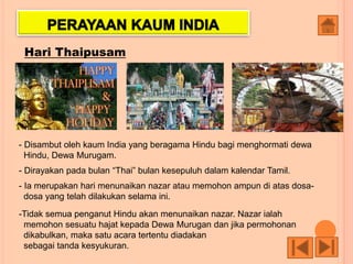 Hari Thaipusam
- Disambut oleh kaum India yang beragama Hindu bagi menghormati dewa
Hindu, Dewa Murugam.
- Dirayakan pada bulan “Thai” bulan kesepuluh dalam kalendar Tamil.
- Ia merupakan hari menunaikan nazar atau memohon ampun di atas dosa-
dosa yang telah dilakukan selama ini.
-Tidak semua penganut Hindu akan menunaikan nazar. Nazar ialah
memohon sesuatu hajat kepada Dewa Murugan dan jika permohonan
dikabulkan, maka satu acara tertentu diadakan
sebagai tanda kesyukuran.
 