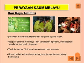 Hari Raya Aidilfitri
- perayaan masyarakat Melayu dan penganut agama Islam.
- Ucapan ‘Selamat Hari Raya” dan kemaaafan dipohom , menandakan
kesalahan lalu telah dilupakan.
- Tradidi memberi “duit raya”memeriahkan lagi suasana.
- Rumah terbuka akan diadakan bagi menjemput tetamu datang
berkunjung.
 