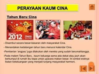 Tahun Baru Cina
- Disambut secara besar-besaran oleh masyarakat Cina.
- Menandakan kedatangan tahun baru menurut kalendar Cina.
-Pemberian ‘angpau’ juga dilakukan oleh mereka yang sudah berumahtangga.
-Pada malam Tahun Baru , kaum keluarga sama ada dekat atau jauh akan
berkumpul di rumah ibu bapa untuk upacara makan besar. Ini simbol eratnya
ikatan kekeluargaan yang menjadi tunjang masyarakat harmoni.
 
