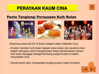 Pesta Tanglung/ Perayaaan Kuih Bulan
-Disambut pada hari ke-15 bulan kelapan dalam kalendar Cina.
- Amalan memberi kuih bulan kepada rakan-rakan dan saudara-mara
adalah bertujuan untuk mengukuhkan ikatan persaudaraan kerana
kuih bulan dianggap sebagai lambang penghormatan di dalam
masyarakat Cina.
- Kanak-kanak akan mengangkat tanglung pada malam tersebut.
 