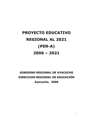 PROYECTO EDUCATIVO
    REGIONAL AL 2021
          (PER-A)
        2006 – 2021




GOBIERNO REGIONAL DE AYACUCHO
DIRECCION REGIONAL DE EDUCACIÓN
        Ayacucho, 2006




                                  1
 