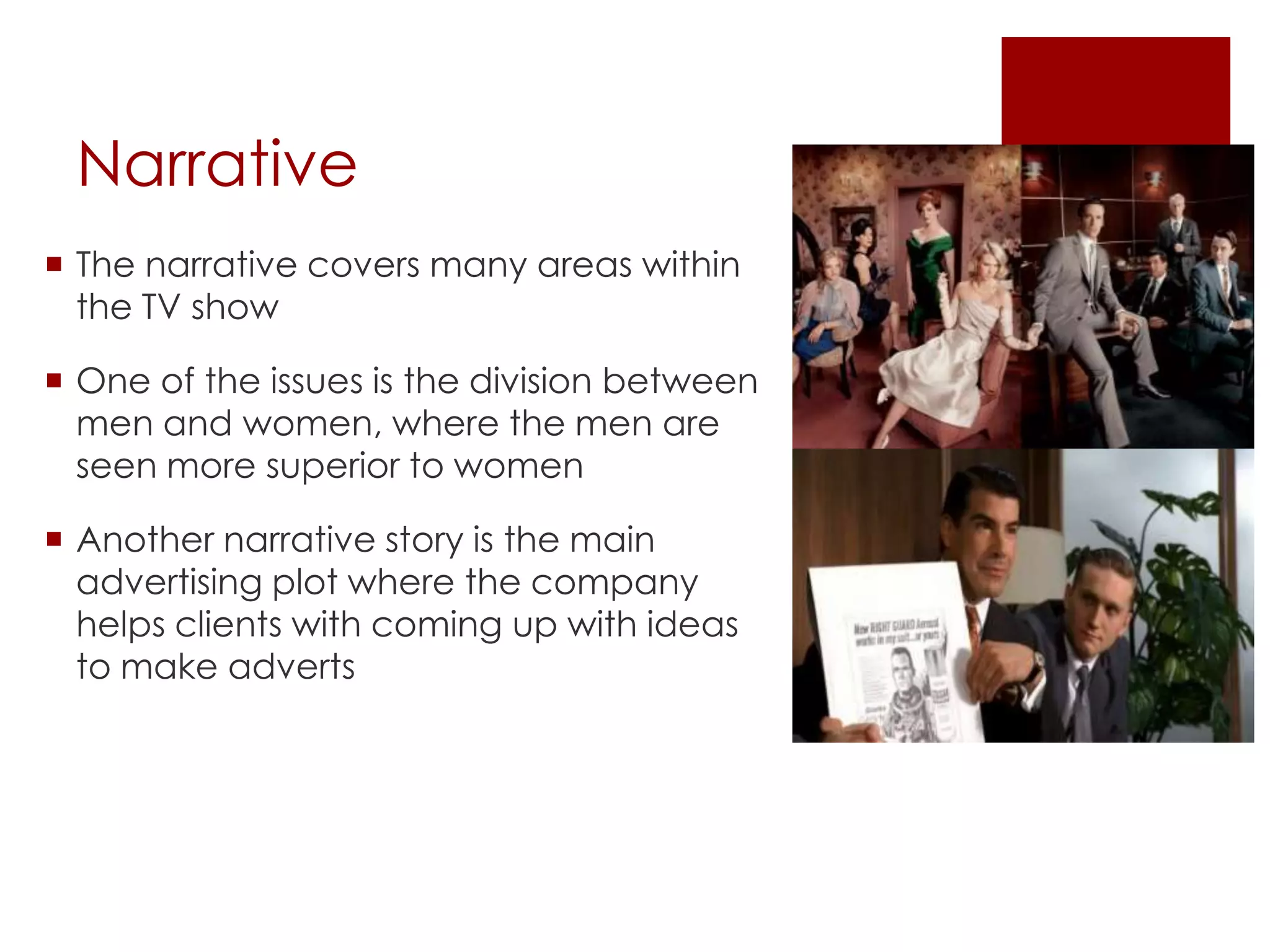 Narrative
 The narrative covers many areas within
the TV show
 One of the issues is the division between
men and women, where the men are
seen more superior to women
 Another narrative story is the main
advertising plot where the company
helps clients with coming up with ideas
to make adverts
 