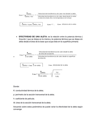  EFECTIVIDAD DE UNA ALETA: es la relación entre la potencia térmica (
Q-punto ) que se disipa en la misma y la potencia térmica que se disipa sin
aleta desde el área de la base que ocupa ésta en la superficie primaria:
+
Donde:
K: conductividad térmica de la aleta;
p: perímetro de la sección transversal de la aleta;
h: coeficiente de película;
At: área de la sección transversal de la aleta.
Actuando sobre estos parámetros de puede variar la efectividad de la aleta según
convenga:
 