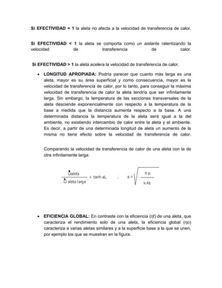 Si EFECTIVIDAD = 1 la aleta no afecta a la velocidad de transferencia de calor.
Si EFECTIVIDAD < 1 la aleta se comporta como un aislante ralentizando la
velocidad de transferencia de calor.
Si EFECTIVIDAD > 1 la aleta acelera la velocidad de transferencia de calor.
 LONGITUD APROPIADA: Podría parecer que cuanto más larga es una
aleta, mayor es su área superficial y como consecuencia, mayor es la
velocidad de transferencia de calor, por lo tanto, para conseguir la máxima
velocidad de transferencia de calor la aleta tendría que ser infinitamente
larga. Sin embargo, la temperatura de las secciones transversales de la
aleta desciende exponencialmente con respecto a la temperatura de la
base a medida que la distancia aumenta respecto a la base. A una
determinada distancia la temperatura de la aleta será igual a la del
ambiente, no existiendo intercambio de calor entre la aleta y el ambiente.
Es decir, a partir de una determinada longitud de aleta un aumento de la
misma no tiene efecto sobre la velocidad de transferencia de calor.
Comparando la velocidad de transferencia de calor de una aleta con la de
otra infinitamente larga:
 EFICIENCIA GLOBAL: En contraste con la eficiencia (ηf) de una aleta, que
caracteriza el rendimiento solo de una aleta, la eficiencia global (ηo)
caracteriza a varias aletas similares y a la superficie base a la que se unen,
por ejemplo los que se muestran en la figura.
 