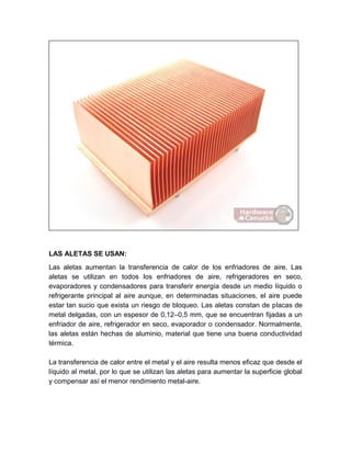 LAS ALETAS SE USAN:
Las aletas aumentan la transferencia de calor de los enfriadores de aire. Las
aletas se utilizan en todos los enfriadores de aire, refrigeradores en seco,
evaporadores y condensadores para transferir energía desde un medio líquido o
refrigerante principal al aire aunque, en determinadas situaciones, el aire puede
estar tan sucio que exista un riesgo de bloqueo. Las aletas constan de placas de
metal delgadas, con un espesor de 0,12–0,5 mm, que se encuentran fijadas a un
enfriador de aire, refrigerador en seco, evaporador o condensador. Normalmente,
las aletas están hechas de aluminio, material que tiene una buena conductividad
térmica.
La transferencia de calor entre el metal y el aire resulta menos eficaz que desde el
líquido al metal, por lo que se utilizan las aletas para aumentar la superficie global
y compensar así el menor rendimiento metal-aire.
 