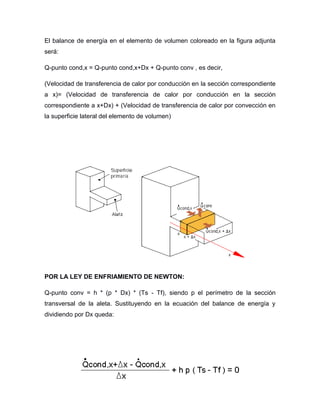 El balance de energía en el elemento de volumen coloreado en la figura adjunta
será:
Q-punto cond,x = Q-punto cond,x+Dx + Q-punto conv , es decir,
(Velocidad de transferencia de calor por conducción en la sección correspondiente
a x)= (Velocidad de transferencia de calor por conducción en la sección
correspondiente a x+Dx) + (Velocidad de transferencia de calor por convección en
la superficie lateral del elemento de volumen)
POR LA LEY DE ENFRIAMIENTO DE NEWTON:
Q-punto conv = h * (p * Dx) * (Ts - Tf), siendo p el perímetro de la sección
transversal de la aleta. Sustituyendo en la ecuación del balance de energía y
dividiendo por Dx queda:
 