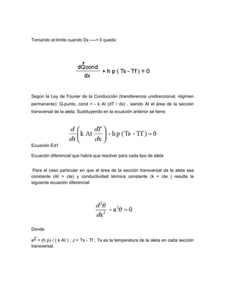 Tomando el límite cuando Dx ----> 0 queda:
Según la Ley de Fourier de la Conducción (transferencia unidireccional, régimen
permanente): Q-punto, cond = - k At (dT / dx) , siendo At el área de la sección
transversal de la aleta. Sustituyendo en la ecuación anterior se tiene:
Ecuación Ed1
Ecuación diferencial que habrá que resolver para cada tipo de aleta
Para el caso particular en que el área de la sección transversal de la aleta sea
constante (At = cte) y conductividad térmica constante (k = cte ) resulta la
siguiente ecuación diferencial:
Donde
a2 = (h p) / ( k At ) ; J = Ts - Tf ; Ts es la temperatura de la aleta en cada sección
transversal.
 