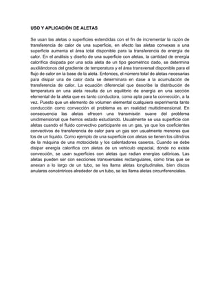 USO Y APLICACIÓN DE ALETAS
Se usan las aletas o superficies extendidas con el fin de incrementar la razón de
transferencia de calor de una superficie, en efecto las aletas convexas a una
superficie aumenta el área total disponible para la transferencia de energía de
calor. En el análisis y diseño de una superficie con aletas, la cantidad de energía
calorífica disipada por una sola aleta de un tipo geométrico dado, se determina
auxiliándonos del gradiente de temperatura y el área transversal disponible para el
flujo de calor en la base de la aleta. Entonces, el número total de aletas necesarias
para disipar una de calor dada se determinara en dase a la acumulación de
transferencia de calor. La ecuación diferencial que describe la distribución de
temperatura en una aleta resulta de un equilibrio de energía en una sección
elemental de la aleta que es tanto conductora, como apta para la convección, a la
vez. Puesto que un elemento de volumen elemental cualquiera experimenta tanto
conducción como convección el problema es en realidad multidimensional. En
consecuencia las aletas ofrecen una transmisión suave del problema
unidimensional que hemos estado estudiando. Usualmente se usa superficie con
aletas cuando el fluido convectivo participante es un gas, ya que los coeficientes
convectivos de transferencia de calor para un gas son usualmente menores que
los de un liquido. Como ejemplo de una superficie con aletas se tienen los cilindros
de la máquina de una motocicleta y los calentadores caseros. Cuando se debe
disipar energía calorífica con aletas de un vehículo espacial, donde no existe
convección, se usan superficies con aletas que radian energías calóricas. Las
aletas pueden ser con secciones transversales rectangulares, como tiras que se
anexan a lo largo de un tubo, se les llama aletas longitudinales, bien discos
anulares concéntricos alrededor de un tubo, se les llama aletas circunferenciales.
 