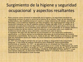 Surgimiento de la higiene y seguridad 
ocupacional y aspectos resaltantes 
• Para conocer como comenzó el desarrollo de la higiene y la seguridad industrial es 
importante conocer un poco a cerca de la historia de la misma, luego de las disputas, la 
problemática y las insatisfacciones en cuanto a malas relaciones de trabajo, accidentes 
laborales y a la incidencia negativa que esto arrojaba a las organizaciones luego de la 
revolución industrial, no fue en estados unidos a finales del siglo XVIII, no existía en el 
momento una estructura industrial y su principal actividad era la agricultura y la cría de 
animales domésticos, se le prestaba poca atención a los accidentes en el trabajo debido a 
la poca incidencia de los mismos, pero al extremo en que este cobro sus niveles de 
incidencia siendo este un poco elevados y asombrosos para la época. 
A mediados del siglo XIX las fábricas se encontraban en una expansión acelerada y 
significativa, y al mismo tiempo los accidentes laborales se incrementaban de manera 
persistente y exorbitante. No fue si no, hasta el año de 1867 donde se comienza a atender 
este tan importante sector por medio de unos inspectores industriales en el distrito de 
Massachussets. 
En 1877 se promulga la primera ley en que se obliga a resguardar toda maquinaria 
peligrosa, y mas tarde se realizan esfuerzos para establecer responsabilidades 
económicas al respecto. En 1911, se aprueba la ley en el estado de Wisconsin y se 
organiza el primer congreso de seguridad cooperativa en la ciudad de Milwaukee por parte 
de la asociación del hierro y el acero en 1912, y finalmente para el año de 1913 se efectúa 
en Nueva York formalmente el NATIONAL COUNCIL FOR INDUSTRIAL SAFETY y que 
poco tiempo después, se denominó NATIONAL SAFETY COUNCIL (N.S.C) como es 
conocido en la actualidad a nivel mundial. 
 