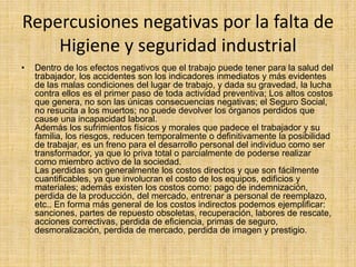 Repercusiones negativas por la falta de 
Higiene y seguridad industrial 
• Dentro de los efectos negativos que el trabajo puede tener para la salud del 
trabajador, los accidentes son los indicadores inmediatos y más evidentes 
de las malas condiciones del lugar de trabajo, y dada su gravedad, la lucha 
contra ellos es el primer paso de toda actividad preventiva; Los altos costos 
que genera, no son las únicas consecuencias negativas; el Seguro Social, 
no resucita a los muertos; no puede devolver los órganos perdidos que 
cause una incapacidad laboral. 
Además los sufrimientos físicos y morales que padece el trabajador y su 
familia, los riesgos, reducen temporalmente o definitivamente la posibilidad 
de trabajar, es un freno para el desarrollo personal del individuo como ser 
transformador, ya que lo priva total o parcialmente de poderse realizar 
como miembro activo de la sociedad. 
Las perdidas son generalmente los costos directos y que son fácilmente 
cuantificables, ya que involucran el costo de los equipos, edificios y 
materiales; además existen los costos como: pago de indemnización, 
perdida de la producción, del mercado, entrenar a personal de reemplazo, 
etc.. En forma más general de los costos indirectos podemos ejemplificar: 
sanciones, partes de repuesto obsoletas, recuperación, labores de rescate, 
acciones correctivas, perdida de eficiencia, primas de seguro, 
desmoralización, perdida de mercado, perdida de imagen y prestigio. 
 