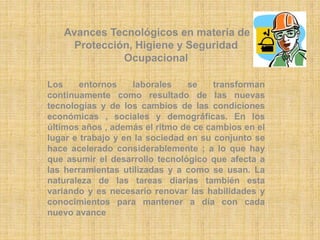 Avances Tecnológicos en materia de 
Protección, Higiene y Seguridad 
Ocupacional 
Los entornos laborales se transforman 
continuamente como resultado de las nuevas 
tecnologías y de los cambios de las condiciones 
económicas , sociales y demográficas. En los 
últimos años , además el ritmo de ce cambios en el 
lugar e trabajo y en la sociedad en su conjunto se 
hace acelerado considerablemente ; a lo que hay 
que asumir el desarrollo tecnológico que afecta a 
las herramientas utilizadas y a como se usan. La 
naturaleza de las tareas diarias también esta 
variando y es necesario renovar las habilidades y 
conocimientos para mantener a día con cada 
nuevo avance 
 
