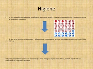 Higiene 
• Es una rama de la ciencia medicas cuyo objetivo es preservar la salud a travez de la limpieza personal y del entorno en que 
se desempeña el individuo 
• Es uno de los derechos fundamentales y obligatorios del estado qyien lo garantiza cxomo parte del derechoa la vida C.R.V.B 
ART : 83 
La higiene y seguridad ocupacional es una ciencia que busca proteger y mejorar la salud física , mental , espiritual de los 
trabajadores en sus puestos de trabajo 
 