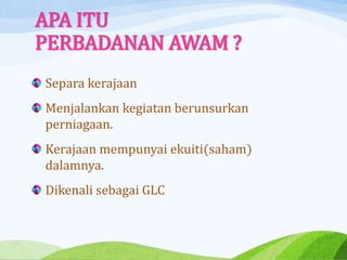 APA ITU
PERBADANAN AWAM ?
Separa kerajaan
Menjalankan kegiatan berunsurkan
perniagaan.
Kerajaan mempunyai ekuiti(saham)
dalamnya.
Dikenali sebagai GLC
 