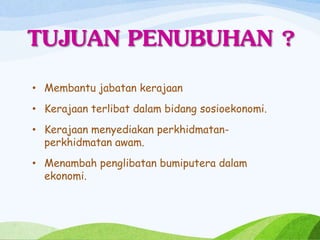 TUJUAN PENUBUHAN ?
• Membantu jabatan kerajaan
• Kerajaan terlibat dalam bidang sosioekonomi.
• Kerajaan menyediakan perkhidmatan-
perkhidmatan awam.
• Menambah penglibatan bumiputera dalam
ekonomi.
 