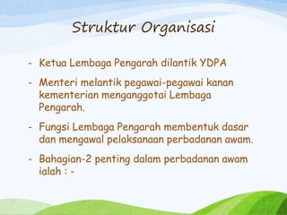 Struktur Organisasi
- Ketua Lembaga Pengarah dilantik YDPA
- Menteri melantik pegawai-pegawai kanan
kementerian menganggotai Lembaga
Pengarah.
- Fungsi Lembaga Pengarah membentuk dasar
dan mengawal pelaksanaan perbadanan awam.
- Bahagian-2 penting dalam perbadanan awam
ialah : -
 