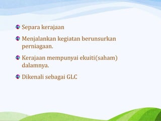 Separa kerajaan
Menjalankan kegiatan berunsurkan
perniagaan.
Kerajaan mempunyai ekuiti(saham)
dalamnya.
Dikenali sebagai GLC
 