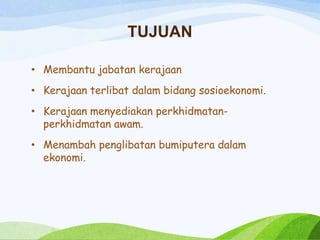 TUJUAN
• Membantu jabatan kerajaan
• Kerajaan terlibat dalam bidang sosioekonomi.
• Kerajaan menyediakan perkhidmatan-
perkhidmatan awam.
• Menambah penglibatan bumiputera dalam
ekonomi.
 
