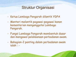 Struktur Organisasi
- Ketua Lembaga Pengarah dilantik YDPA
- Menteri melantik pegawai-pegawai kanan
kementerian menganggotai Lembaga
Pengarah.
- Fungsi Lembaga Pengarah membentuk dasar
dan mengawal pelaksanaan perbadanan awam.
- Bahagian-2 penting dalam perbadanan awam
ialah : -
 