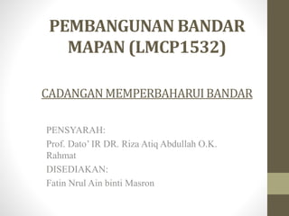 PEMBANGUNAN BANDAR
MAPAN (LMCP1532)
CADANGANMEMPERBAHARUIBANDAR
PENSYARAH:
Prof. Dato’ IR DR. Riza Atiq Abdullah O.K.
Rahmat
DISEDIAKAN:
Fatin Nrul Ain binti Masron
 