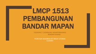 LMCP 1513
PEMBANGUNAN
BANDAR MAPAN
TUGASAN 7: CADANGAN MEMPERBAHARUI
BANDAR KAJANG
PUTRI NUR SHAHIRAH BT MEGAT OTHMAN
A150087
 