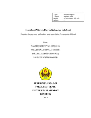 Tugas : 03 (Kelompok)
Tanggal : 4 Maret 2014
Dosen : Ir Supratignyo Aji, MT.
Asisten : -
Memahami Wilayah Daerah Kabupaten Sukabumi
Tugas ini disusun guna melengkapi tugas mata kuliah Perancangan Wilayah
Oleh :
YANDI HERDIANSYAH (103060010)
ARGA PURWADIBRATA (103060021)
DIKA PRAMAHARDI (103060023)
RANDY SUBEKTI (103060034)
JURUSAN PLANOLOGI
FAKULTAS TEKNIK
UNIVERSITAS PASUNDAN
BANDUNG
2014
 