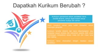 Dapatkah Kurikum Berubah ?
Kurikulum operasional satuan pendidikan harus
bersifat dinamis, artinya dapat diubah sesuai
perubahan budaya dan zaman.
Selain mengikuti zaman yang sudah diadaptasi sesuai
lingkungan geografis.
Kurikulum bersifat dinamis dan terus dikembangkan atau
diadaptasi sesuai konteks dan kebutuhan peserta didik untuk
membangun kompetensi seusai masa kini dan masa yang
akan datang.
Kurikulum harus disesuaikan dengan keadaan satuan
pendidikan.
 