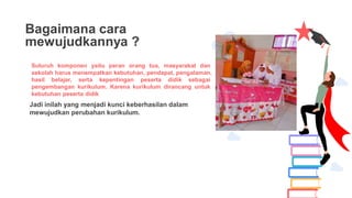 Bagaimana cara
mewujudkannya ?
Suluruh komponen yaitu peran orang tua, masyarakat dan
sekolah harus menempatkan kebutuhan, pendapat, pengalaman,
hasil belajar, serta kepentingan peserta didik sebagai
pengembangan kurikulum. Karena kurikulum dirancang untuk
kebutuhan peserta didik
Jadi inilah yang menjadi kunci keberhasilan dalam
mewujudkan perubahan kurikulum.
 