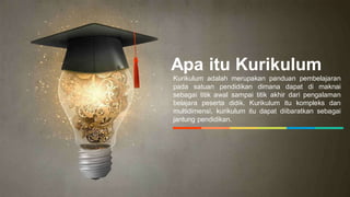 Apa itu Kurikulum
Kurikulum adalah merupakan panduan pembelajaran
pada satuan pendidikan dimana dapat di maknai
sebagai titik awal sampai titik akhir dari pengalaman
belajara peserta didik. Kurikulum itu kompleks dan
multidimensi, kurikulum itu dapat diibaratkan sebagai
jantung pendidikan.
 