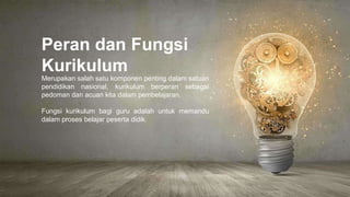 Peran dan Fungsi
Kurikulum
Merupakan salah satu komponen penting dalam satuan
pendidikan nasional, kurikulum berperan sebagai
pedoman dan acuan kita dalam pembelajaran.
Fungsi kurikulum bagi guru adalah untuk memandu
dalam proses belajar peserta didik.
 