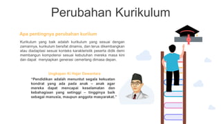 Perubahan Kurikulum
Apa pentingnya perubahan kurilum
Kurikulum yang baik adalah kurikulum yang sesuai dengan
zamannya, kurikulum bersifat dinamis, dan terus dikembangkan
atau diadaptasi sesuai konteks karakteristik peserta didik demi
membangun kompotensi sesuai kebutuhan mereka masa kini
dan dapat menyiapkan generasi cemerlang dimasa depan.
Ungkapan Ki Hajar Dewantara
“Pendidikan adalah menuntut segala kekuatan
kondrat yang ada pada anak – anak agar
mereka dapat mencapai keselamatan dan
kebahagiaan yang setinggi – tingginya baik
sebagai manusia, maupun anggota masyarakat.”
 