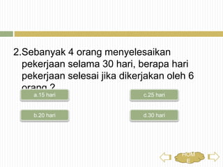 2.Sebanyak 4 orang menyelesaikan pekerjaan
selama 30 hari, berapa hari pekerjaan selesai
jika dikerjakan oleh 6 orang ?
c.25 haria.15 hari
b.20 hari d.30 hari
HOME
 