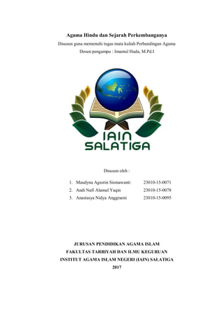 Agama Hindu dan Sejarah Perkembanganya
Disusun guna memenuhi tugas mata kuliah Perbandingan Agama
Dosen pengampu : Imamul Huda, M.Pd.I
Disusun oleh :
1. Maudyna Agustin Sismawanti 23010-15-0071
2. Andi Nafi Alamul Yaqin 23010-15-0078
3. Anastasya Nidya Anggraeni 23010-15-0095
JURUSAN PENDIDIKAN AGAMA ISLAM
FAKULTAS TARBIYAH DAN ILMU KEGURUAN
INSTITUT AGAMA ISLAM NEGERI (IAIN) SALATIGA
2017
 