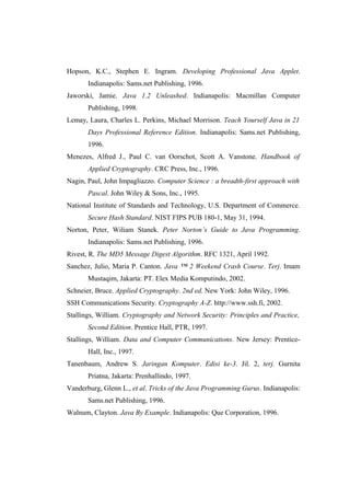 Hopson, K.C., Stephen E. Ingram. Developing Professional Java Applet.
       Indianapolis: Sams.net Publishing, 1996.
Jaworski, Jamie. Java 1.2 Unleashed. Indianapolis: Macmillan Computer
       Publishing, 1998.
Lemay, Laura, Charles L. Perkins, Michael Morrison. Teach Yourself Java in 21
       Days Professional Reference Edition. Indianapolis: Sams.net Publishing,
       1996.
Menezes, Alfred J., Paul C. van Oorschot, Scott A. Vanstone. Handbook of
       Applied Cryptography. CRC Press, Inc., 1996.
Nagin, Paul, John Impagliazzo. Computer Science : a breadth-first approach with
       Pascal. John Wiley & Sons, Inc., 1995.
National Institute of Standards and Technology, U.S. Department of Commerce.
       Secure Hash Standard. NIST FIPS PUB 180-1, May 31, 1994.
Norton, Peter, Wiliam Stanek. Peter Norton’s Guide to Java Programming.
       Indianapolis: Sams.net Publishing, 1996.
Rivest, R. The MD5 Message Digest Algorithm. RFC 1321, April 1992.
Sanchez, Julio, Maria P. Canton. Java ™ 2 Weekend Crash Course. Terj. Imam
       Mustaqim, Jakarta: PT. Elex Media Komputindo, 2002.
Schneier, Bruce. Applied Cryptography. 2nd ed. New York: John Wiley, 1996.
SSH Communications Security. Cryptography A-Z. http://www.ssh.fi, 2002.
Stallings, William. Cryptography and Network Security: Principles and Practice,
       Second Edition. Prentice Hall, PTR, 1997.
Stallings, William. Data and Computer Communications. New Jersey: Prentice-
       Hall, Inc., 1997.
Tanenbaum, Andrew S. Jaringan Komputer. Edisi ke-3. Jil. 2, terj. Gurnita
       Priatna, Jakarta: Prenhallindo, 1997.
Vanderburg, Glenn L., et al. Tricks of the Java Programming Gurus. Indianapolis:
       Sams.net Publishing, 1996.
Walnum, Clayton. Java By Example. Indianapolis: Que Corporation, 1996.
 