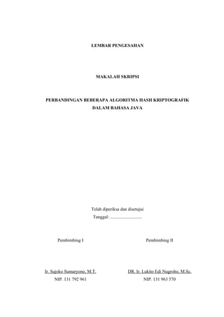 LEMBAR PENGESAHAN




                          MAKALAH SKRIPSI




PERBANDINGAN BEBERAPA ALGORITMA HASH KRIPTOGRAFIK
                        DALAM BAHASA JAVA




                       Telah diperiksa dan disetujui
                        Tanggal: ............................




      Pembimbing I                                               Pembimbing II




Ir. Sujoko Sumaryono, M.T.                        DR. Ir. Lukito Edi Nugroho, M.Sc.
    NIP. 131 792 961                                            NIP. 131 963 570
 