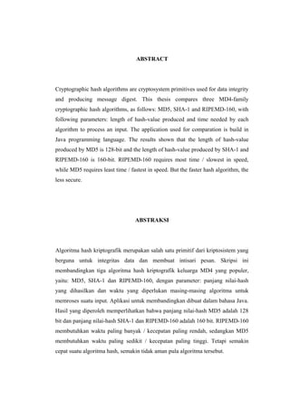 ABSTRACT




Cryptographic hash algorithms are cryptosystem primitives used for data integrity
and producing message digest. This thesis compares three MD4-family
cryptographic hash algorithms, as follows: MD5, SHA-1 and RIPEMD-160, with
following parameters: length of hash-value produced and time needed by each
algorithm to process an input. The application used for comparation is build in
Java programming language. The results shown that the length of hash-value
produced by MD5 is 128-bit and the length of hash-value produced by SHA-1 and
RIPEMD-160 is 160-bit. RIPEMD-160 requires most time / slowest in speed,
while MD5 requires least time / fastest in speed. But the faster hash algorithm, the
less secure.




                                  ABSTRAKSI




Algoritma hash kriptografik merupakan salah satu primitif dari kriptosistem yang
berguna untuk integritas data dan membuat intisari pesan. Skripsi ini
membandingkan tiga algoritma hash kriptografik keluarga MD4 yang populer,
yaitu: MD5, SHA-1 dan RIPEMD-160, dengan parameter: panjang nilai-hash
yang dihasilkan dan waktu yang diperlukan masing-masing algoritma untuk
memroses suatu input. Aplikasi untuk membandingkan dibuat dalam bahasa Java.
Hasil yang diperoleh memperlihatkan bahwa panjang nilai-hash MD5 adalah 128
bit dan panjang nilai-hash SHA-1 dan RIPEMD-160 adalah 160 bit. RIPEMD-160
membutuhkan waktu paling banyak / kecepatan paling rendah, sedangkan MD5
membutuhkan waktu paling sedikit / kecepatan paling tinggi. Tetapi semakin
cepat suatu algoritma hash, semakin tidak aman pula algoritma tersebut.
 