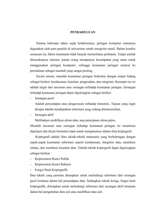 PENDAHULUAN


     Selama beberapa tahun sejak kelahirannya, jaringan komputer utamanya
digunakan oleh para peneliti di universitas untuk mengirim email. Dalam kondisi
semacam ini, faktor keamanan tidak banyak memerlukan perhatian. Tetapi setelah
ditemukannya internet, jutaan orang mempunyai kesempatan yang sama untuk
menggunakan jaringan komputer, sehingga keamanan jaringan muncul ke
permukaan sebagai masalah yang sangat penting.
     Secara umum, masalah keamanan jaringan berkaitan dengan empat bidang
sebagai berikut: kerahasiaan, keaslian, pengesahan, dan integritas. Keempat isu ini
adalah target dari ancaman atau serangan terhadap keamanan jaringan. Serangan
terhadap keamanan jaringan dapat digolongkan sebagai berikut:
-   Serangan pasif
    Adalah penyadapan atau pengawasan terhadap transmisi. Tujuan yang ingin
    dicapai adalah mendapatkan informasi yang sedang ditransmisikan.
-   Serangan aktif
    Melibatkan modifikasi aliran data, atau penciptaan aliran palsu.
Masalah ancaman atau serangan terhadap keamanan jaringan ini senantiasa
dipelajari dan dicari formulasi tepat untuk mengatasinya dalam ilmu kriptografi.
    Kriptografi adalah ilmu teknik-teknik matematis yang berhubungan dengan
aspek-aspek keamanan informasi seperti kerahasiaan, integritas data, otentikasi
entitas, dan otentikasi keaslian data. Teknik-teknik kriptografi dapat digolongkan
sebagai berikut:
-   Kriptosistem Kunci Publik
-   Kriptosistem Kunci Rahasia
-   Fungsi Hash Kriptografik
Dua teknik yang pertama diterapkan untuk melindungi informasi dari serangan
pasif terutama dalam hal penyadapan data. Sedangkan teknik ketiga, fungsi hash
kriptografik, diterapkan untuk melindungi informasi dari serangan aktif terutama
dalam hal pengubahan data asli atau modifikasi data asli.
 