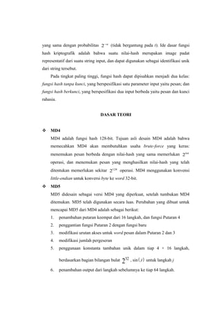 yang sama dengan probabilitas 2 −n (tidak bergantung pada t). Ide dasar fungsi
hash kriptografik adalah bahwa suatu nilai-hash merupakan image padat
representatif dari suatu string input, dan dapat digunakan sebagai identifikasi unik
dari string tersebut.
     Pada tingkat paling tinggi, fungsi hash dapat dipisahkan menjadi dua kelas:
fungsi hash tanpa kunci, yang berspesifikasi satu parameter input yaitu pesan; dan
fungsi hash berkunci, yang berspesifikasi dua input berbeda yaitu pesan dan kunci
rahasia.


                                 DASAR TEORI


 MD4
     MD4 adalah fungsi hash 128-bit. Tujuan asli desain MD4 adalah bahwa
     memecahkan MD4 akan membutuhkan usaha brute-force yang keras:
     menemukan pesan berbeda dengan nilai-hash yang sama memerlukan 264
     operasi, dan menemukan pesan yang menghasilkan nilai-hash yang telah
     ditentukan memerlukan sekitar 2128 operasi. MD4 menggunakan konvensi
     little-endian untuk konversi byte ke word 32-bit.
 MD5
     MD5 didesain sebagai versi MD4 yang diperkuat, setelah tumbukan MD4
     ditemukan. MD5 telah digunakan secara luas. Perubahan yang dibuat untuk
     mencapai MD5 dari MD4 adalah sebagai berikut:
     1.    penambahan putaran keempat dari 16 langkah, dan fungsi Putaran 4
     2.    penggantian fungsi Putaran 2 dengan fungsi baru
     3.    modifikasi urutan akses untuk word pesan dalam Putaran 2 dan 3
     4.    modifikasi jumlah pergeseran
     5.    penggunaan konstanta tambahan unik dalam tiap 4 × 16 langkah,

           berdasarkan bagian bilangan bulat   232 ⋅ sin ( j ) untuk langkah j
     6.    penambahan output dari langkah sebelumnya ke tiap 64 langkah.
 