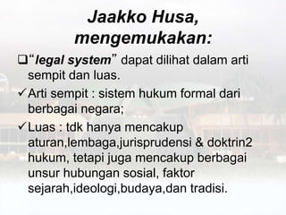 Jaakko Husa,
mengemukakan:
“legal system” dapat dilihat dalam arti
sempit dan luas.
Arti sempit : sistem hukum formal dari
berbagai negara;
Luas : tdk hanya mencakup
aturan,lembaga,jurisprudensi & doktrin2
hukum, tetapi juga mencakup berbagai
unsur hubungan sosial, faktor
sejarah,ideologi,budaya,dan tradisi.
 