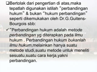 Bertolak dari pengertian di atas,maka
tepatlah digunakan istilah “perbandingan
hukum” & bukan “hukum perbandingan”
seperti dikemukakan oleh Dr.G.Guitens-
Bourgois sbb:
“Perbandingan hukum adalah metode
perbandingan yg diterapkan pada ilmu
hukum . Perbandingan hukum bukanlah
ilmu hukum,melainkan hanya suatu
metode studi,suatu metode untuk meneliti
sesuatu,suatu cara kerja,yakni
perbandingan.
 