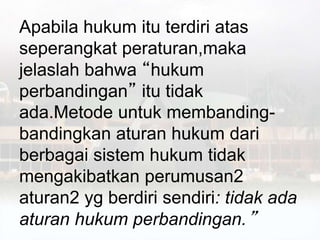 Apabila hukum itu terdiri atas
seperangkat peraturan,maka
jelaslah bahwa “hukum
perbandingan” itu tidak
ada.Metode untuk membanding-
bandingkan aturan hukum dari
berbagai sistem hukum tidak
mengakibatkan perumusan2
aturan2 yg berdiri sendiri: tidak ada
aturan hukum perbandingan.”
 
