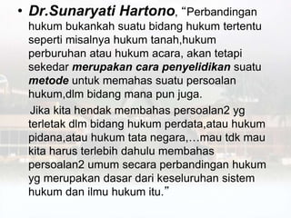 • Dr.Sunaryati Hartono, “Perbandingan
hukum bukankah suatu bidang hukum tertentu
seperti misalnya hukum tanah,hukum
perburuhan atau hukum acara, akan tetapi
sekedar merupakan cara penyelidikan suatu
metode untuk memahas suatu persoalan
hukum,dlm bidang mana pun juga.
Jika kita hendak membahas persoalan2 yg
terletak dlm bidang hukum perdata,atau hukum
pidana,atau hukum tata negara,…mau tdk mau
kita harus terlebih dahulu membahas
persoalan2 umum secara perbandingan hukum
yg merupakan dasar dari keseluruhan sistem
hukum dan ilmu hukum itu.”
 