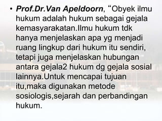• Prof.Dr.Van Apeldoorn, “Obyek ilmu
hukum adalah hukum sebagai gejala
kemasyarakatan.Ilmu hukum tdk
hanya menjelaskan apa yg menjadi
ruang lingkup dari hukum itu sendiri,
tetapi juga menjelaskan hubungan
antara gejala2 hukum dg gejala sosial
lainnya.Untuk mencapai tujuan
itu,maka digunakan metode
sosiologis,sejarah dan perbandingan
hukum.
 