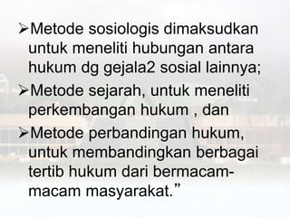 Metode sosiologis dimaksudkan
untuk meneliti hubungan antara
hukum dg gejala2 sosial lainnya;
Metode sejarah, untuk meneliti
perkembangan hukum , dan
Metode perbandingan hukum,
untuk membandingkan berbagai
tertib hukum dari bermacam-
macam masyarakat.”
 