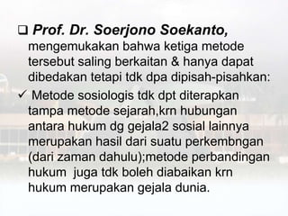  Prof. Dr. Soerjono Soekanto,
mengemukakan bahwa ketiga metode
tersebut saling berkaitan & hanya dapat
dibedakan tetapi tdk dpa dipisah-pisahkan:
 Metode sosiologis tdk dpt diterapkan
tampa metode sejarah,krn hubungan
antara hukum dg gejala2 sosial lainnya
merupakan hasil dari suatu perkembngan
(dari zaman dahulu);metode perbandingan
hukum juga tdk boleh diabaikan krn
hukum merupakan gejala dunia.
 